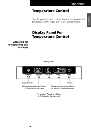 Page 19ENGLISH
19
Operation
Temperature Control
Display Panel For
Temperature Control
Your fridge-freezer has controls that lets you regulate the
temperature in the fridge and freezer compartments.
Adjusting the
temperatures and
functions
Temperature Adjustment Button
for Refrigerator CompartmentDisplay Panel
Temperature Adjustment Button
for Miracle Zone CompartmentPower Super Freezer
Temperature Adjustment Button
for Freezer Compartment
 