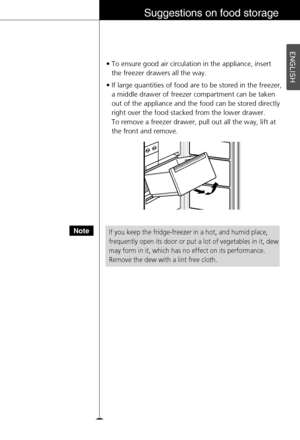 Page 25ENGLISH
25
Suggestions on food storage
If you keep the fridge-freezer in a hot, and humid place,
frequently open its door or put a lot of vegetables in it, dew
may form in it, which has no effect on its performance.
Remove the dew with a lint free cloth.Note
• To ensure good air circulation in the appliance, insert 
the freezer drawers all the way.
• If large quantities of food are to be stored in the freezer,
a middle drawer of freezer compartment can be taken
out of the appliance and the food can be...