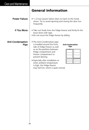 Page 26Care and Maintenance
26
General Information
• 1~2 hour power failure does no harm to the foods
stores. Try to avoid opening and closing the door too
frequently.Power Failure
• Take out foods from the fridge-freezer and firmly fix the
loose items with tape.
• Do not move the fridge freezer by sliding.If You Move
• The Anti-Condensation pipe
is installed around the front
side of fridge-freezer as well
as on the partition between
fridge compartment and
freezer compartment to
prevent dewing.
• Especially...