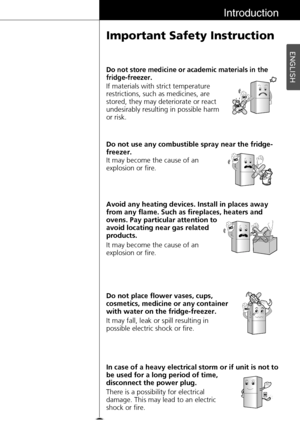 Page 9ENGLISH
9
Introduction
Important Safety Instruction
If materials with strict temperature
restrictions, such as medicines, are
stored, they may deteriorate or react
undesirably resulting in possible harm
or risk.
Do not store medicine or academic materials in the
fridge-freezer.
Avoid any heating devices. Install in places away
from any flame. Such as fireplaces, heaters and
ovens. Pay particular attention to
avoid locating near gas related
products. It may become the cause of an
explosion or fire. Do not...