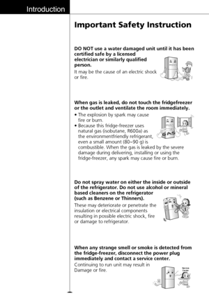 Page 10Introduction
10
Important Safety Instruction
These may deteriorate or penetrate the
insulation or electrical components
resulting in possible electric shock, fire
or damage to refrigerator. Do not spray water on either the inside or outside
of the refrigerator. Do not use alcohol or mineral
based cleaners on the refrigerator
(such as Benzene or Thinners).
Continuing to run unit may result in
Damage or fire. When any strange smell or smoke is detected from
the fridge-freezer, disconnect the power plug...