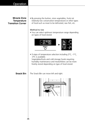 Page 22Operation
22
Miracle Zone
Temperature
Transition Corner
Method to Use
•By pressing the button, store vegetables, fruits (at
relatively low conservation temperature) or other types
of food such as meat to be defrosted, raw fish, etc.
•You can select optimum temperature range depending
on types of food stored.
•3 steps of temperature selection including 2°C, -1°C, 
-3°C is available. 
Vegetables/fruits and cold storage foods requiring
humidity maintenance and meats/fishes can be more
freshly stored...