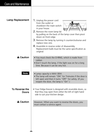 Page 28Care and Maintenance
28
3.Remove the lamp by turning it counterclockwise and
replace new one.
4.Assemble in reverse order of disassembly.
Replacement bulb must be the same specification as
original.
1.Unplug the power cord
from the outlet or
shutdown the main switch
in your house.
2.Remove the room lamp lid
by pulling on the back of the lamp cover then pivot
down on front edge.
Lamp Replacement
Caution
Caution
•You must check the O-RING, which is made from
rubber.
•Don’t touch the lamp, if the light was...