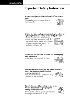 Page 6Introduction
6
Important Safety Instruction
Pulling on the cable may damage the cable
resulting in electric shock or fire. Do not disconnect by pulling on the cord.
Always disconnect by grasping and
pulling on the plug top.
•It may cause electric shock or injury.
•When replacing the interior lamp of
the fridge-freezer, make sure that the
insulating rubber ring within the
socket is not taken off. Unplug the power plug when cleaning, handling or
replacing the interior lamp of the fridge-freezer.
It may...