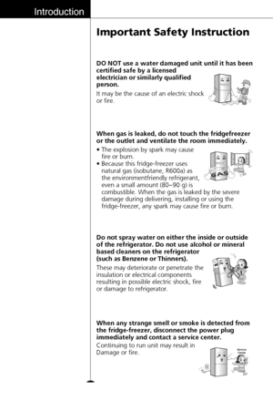 Page 10Introduction
10
Important Safety Instruction
These may deteriorate or penetrate the
insulation or electrical components
resulting in possible electric shock, fire
or damage to refrigerator. Do not spray water on either the inside or outside
of the refrigerator. Do not use alcohol or mineral
based cleaners on the refrigerator
(such as Benzene or Thinners).
Continuing to run unit may result in
Damage or fire. When any strange smell or smoke is detected from
the fridge-freezer, disconnect the power plug...