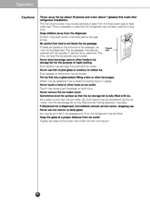 Page 13
13
Throw away the ice (about 20 pieces) and water (about 7 glasses) first made after
refrigerator installation.
The first ice and water may include particles or odor from the feed wate\
r pipe or feed
water box. This is necessary in case that the refrigerator has not been \
used for a long
time.
Keep children away from the dispenser.
Children may push switch incorrectly bad or damage
lamps.
Be careful that food is not block the ice passage.
If foods are placed at the entrance of ice passage, ice
may not...