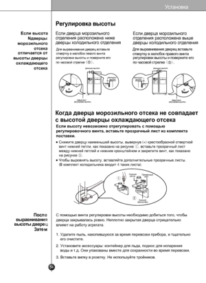 Page 34
34
Регулировкавысоты

Когда дверца морозильного отсека не совпадает
с высотой дверцы охлаждающего отсека
Если высоту невозможно отрегулировать с помощью 
регулировочного винта, вставьте прозрачный лист из комплекта 
поставки.
Чтобывыровнятьвысоту,вставляйтедополнительныепрозрачныелисты.
(Вкомплектхолодильникавходит 4 такихлиста).
Снимитедверцунаименьшейвысоты,вывернув (+) крестообразнойотверткой
винтнижнейпетли,какпоказанонарисунке①,вставьтепрозрачныйлист...