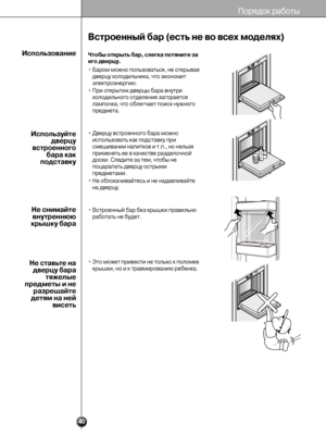 Page 40
40
Встроенный б\bр (есть не\У \fо \fсех моделях)
Пор«9до«° работы
Чтобы открыть б\bр, сл\Уегк\b потяните з\b
его д\fерцу.
• Баром можно пользоватьс«Т«9, не от«°рыва«9дверцу холодильни«°а«Т, что э«°ономит
эле«°троэнергию.
• При от«°рытии дверцы «Тбара внутри холодильного отдел«Тени«9 загораетс«9
лампоч«°а, что облегчае«Тт поис«° нужного
предмета.
• Дверцу встроенного «Тбара можно использовать «°а«° подс«Ттав«°у при
смешивании напит«°ов и«Т т.п., но нельз«9
примен«9ть ее в «°ачест«Тве разделочной
дос«°и....