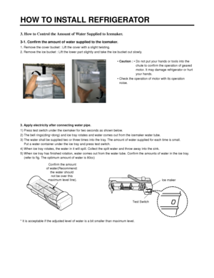 Page 133. How to Control the Amount of Water Supplied to Icemaker.
3-1. Confirm the amount of water supplied to the icemaker.
1. Remove the cover bucket : Lift the cover with a slight twisting.
2. Remove the ice bucket : Lift the lower part slightly and take the ice bucket out slowly.
• Caution :• Do not put your hands or tools into the
chute to confirm the operation of geared
motor. It may damage refrigerator or hurt
your hands.
• Check the operation of motor with its operation
noise.
3. Apply electricity...