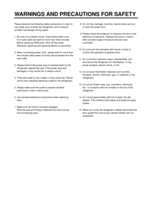 Page 3Please observe the following safety precautions in order to
use safely and correctly the refrigerator and to prevent
accident and danger during repair.
1. Be care of an electric shock. Disconnect power cord
from wall outlet and wait for more than three minutes
before replacing PWB parts. Shut off the power
whenever replacing and repairing electric components.
2. When connecting power cord,  please wait for more than
five minutes after power cord was disconnected from the
wall outlet.
3. Please check if...