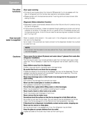 Page 13Operation
13
Throw away the ice (about 20 pieces) and water (about 7 glasses) first made after
refrigerator installation.
The first ice and water may include particles or odor from the feed water pipe or feed
water box. This is necessary in case that the refrigerator has not been used for a long
time.
Keep children away from the dispenser.
Children may push switch incorrectly bad or damage lamps.
Be careful that food is not block the ice passage.
If foods are placed at the entrance of ice passage, ice...