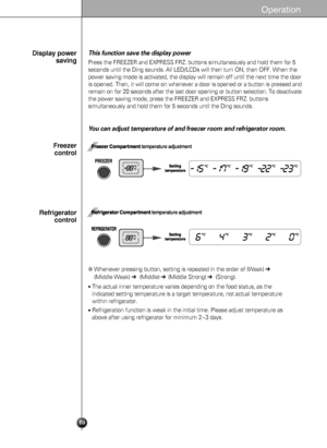 Page 1010
Operation
This function save the display power 
Press the FREEZER and EXPRESS FRZ. buttons simultaneously and hold them for 5
seconds until the Ding sounds. All LED/LCDs will then turn ON, then OFF. When the
power saving mode is activated, the display will remain off until the next time the door
is opened. Then, it will come on whenever a door is opened or a button is pressed and
remain on for 20 seconds after the last door opening or button selection. To deactivate
the power saving mode, press the...