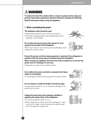 Page 44
Introduction
WARNING
To reduce the risk of fire, electric shock, or injury to persons when using your
product, basic safety precautions should be followed, including the following. 
Read all instructions before using this appliance.
1. When connecting the power
The dedicated outlet should be used.
• Using several devices at one outlet may cause fire.
• The electric leakage breaker may damage food and the
dispenser may be leaked.
Prevent the power cord from being squeezed or imprinted if the...