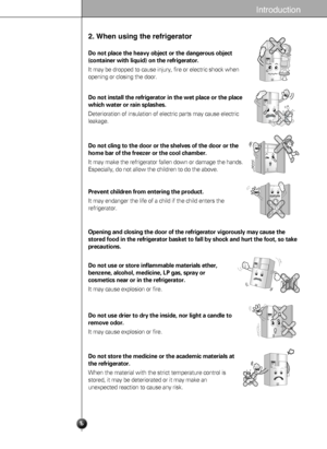 Page 66
Introduction
2. When using the refrigerator
Do not place the heavy object or the dangerous object
(container with liquid) on the refrigerator.
It may be dropped to cause injury, fire or electric shock when
opening or closing the door.
Do not install the refrigerator in the wet place or the place
which water or rain splashes.
Deterioration of insulation of electric parts may cause electric
leakage.
Do not cling to the door or the shelves of the door or the
home bar of the freezer or the cool chamber.
It...