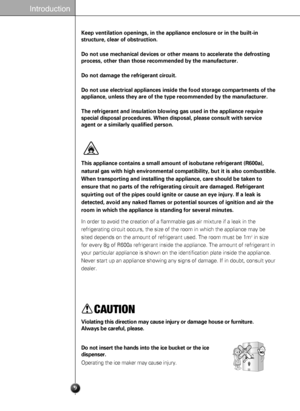 Page 99
Introduction
CAUTION
Violating this direction may cause injury or damage house or furniture. 
Always be careful, please.
Do not insert the hands into the ice bucket or the ice
dispenser.
Operating the ice maker may cause injury.
This appliance contains a small amount of isobutane refrigerant (R600a),
natural gas with high environmental compatibility, but it is also combustible.
When transporting and installing the appliance, care should be taken to
ensure that no parts of the refrigerating circuit are...