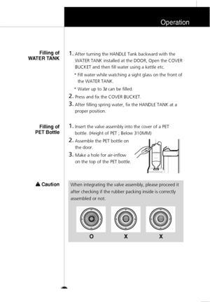 Page 26Operation
27
1.
After turning the HANDLE Tank backward with the
WATER TANK installed at the DOOR, Open the COVER
BUCKET and then fill water using a kettle etc.
* Fill water while watching a sight glass on the front of
the WATER TANK.
* Water up to 3
lcan be filled.
2.
Press and fix the COVER BUCKET.
3.
After filling spring water, fix the HANDLE TANK at a
proper position.
1.
Insert the valve assembly into the cover of a PET
bottle. (Height of PET ; Below 310MM)
2.
Assemble the PET bottle on
the door.
3....