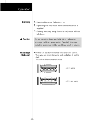 Page 27Operation
28
1.
Press the Dispenser Pad with a cup.
2.
If pressing the Pad, water inside of the Dispenser is
supplied. 
3.
If slowly removing a cup from the Pad, water will not
fall down.
Drinking
Do not use other beverage (milk, juice, carbonated
beverage etc) than spring water. Especially beverage
including grain must not be used (may result in failure).
• Bottles can be stored laterally with this wine corner.
Then you can invert the wine rack and place it on the
shelf. 
This will enable more...