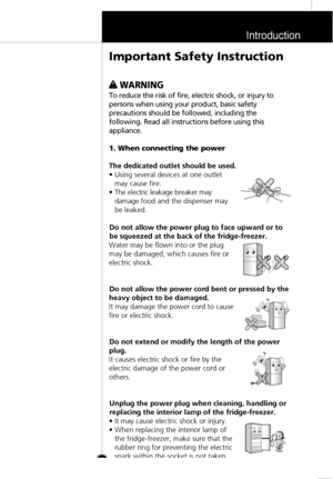 Page 4Introduction
5
w w 
 
WARNING
To reduce the risk of fire, electric shock, or injury to
persons when using your product, basic safety
precautions should be followed, including the
following. Read all instructions before using this
appliance.
1. When connecting the power
The dedicated outlet should be used.
• Using several devices at one outlet
may cause fire.
• The electric leakage breaker may
damage food and the dispenser may
be leaked.
Do not allow the power plug to face upward or to
be squeezed at the...