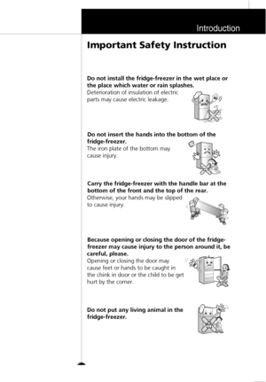 Page 10Introduction
11
Do not install the fridge-freezer in the wet place or
the place which water or rain splashes.
Deterioration of insulation of electric
parts may cause electric leakage.
Do not insert the hands into the bottom of the
fridge-freezer.
The iron plate of the bottom may
cause injury.
Carry the fridge-freezer with the handle bar at the
bottom of the front and the top of the rear.
Otherwise, your hands may be slipped
to cause injury.
Because opening or closing the door of the fridge-
freezer may...