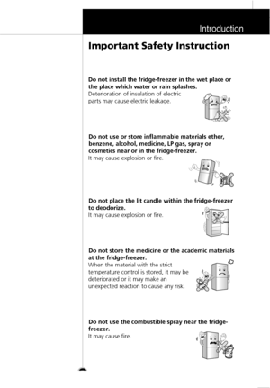 Page 6Introduction
7
Do not install the fridge-freezer in the wet place or
the place which water or rain splashes.
Deterioration of insulation of electric
parts may cause electric leakage.
Do not use or store inflammable materials ether,
benzene, alcohol, medicine, LP gas, spray or
cosmetics near or in the fridge-freezer.
It may cause explosion or fire.
Do not place the lit candle within the fridge-freezer
to deodorize.
It may cause explosion or fire.
Do not store the medicine or the academic materials
at the...