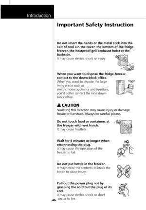 Page 9Introduction
Do not insert the hands or the metal stick into the
exit of cool air, the cover, the bottom of the fridge-
freezer, the heatproof grill (exhaust hole) at the
backside.
It may cause electric shock or injury.
When you want to dispose the fridge-freezer,
contact to the down-block office.
When you want to dispose the large
living waste such as
electric home appliance and furniture,
you’d better contact the local down-
block office.w w 
 
CAUTION
Violating this direction may cause injury or...