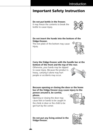 Page 13Introduction
Important Safety Instruction
13Do not insert the hands into the bottom of the
fridge-freezer.
The iron plate of the bottom may cause
injury.
Carry the fridge-freezer with the handle bar at the
bottom of the front and the top of the rear.
Otherwise, your hands may be slipped
to cause injury. Because the product is
heavy, carrying it alone may hurt
people or accidents may occur.
Because opening or closing the door or the home
bar of the fridge-freezer may cause injury to the
person around it,...