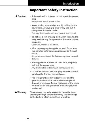 Page 17Introduction
Important Safety Instruction
•If the wall socket is loose, do not insert the power
plug.
It may cause electric shock or fire.
•Never unplug your refrigerator by pulling on the
power cord. Always grip plug firmly and pull it
straight out from the outlet.
You may disconnect a wire and cause a short circuit.
•Do not use a wet or damp cloth when cleaning the
plug. Remove any foreign matter from the power
plug pins.
Otherwise, there is a risk of fire.
•After unplugging the appliance, wait for at...