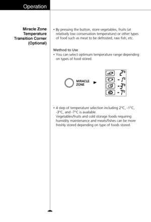 Page 22Operation
Miracle Zone
Temperature
Transition Corner
(Optional)
Method to Use
•By pressing the button, store vegetables, fruits (at
relatively low conservation temperature) or other types
of food such as meat to be defrosted, raw fish, etc.
•You can select optimum temperature range depending
on types of food stored.
•4 step of temperature selection including 2°C, -1°C, 
-3°C, and -7°C is available. 
Vegetables/fruits and cold storage foods requiring
humidity maintenance and meats/fishes can be more...