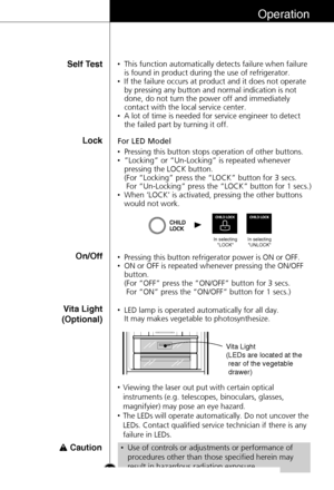 Page 25Operation
Lock
•Pressing this button stops operation of other buttons.
•”Locking” or “Un-Locking” is repeated whenever
pressing the LOCK button. 
(For “Locking” press the “LOCK” button for 3 secs.
For “Un-Locking” press the “LOCK” button for 1 secs.)
•When ‘LOCK’ is activated, pressing the other buttons
would not work. For LED Model
On/Off•Pressing this button refrigerator power is ON or OFF.
•ON or OFF is repeated whenever pressing the ON/OFF
button.
(For “OFF” press the “ON/OFF” button for 3 secs. 
For...