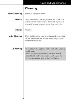 Page 35Cleaning
Be sure to unplug the power.Before Cleaning
Clean the outside of the fridge-freezer with a soft cloth
soaked with hot water or liquid detergent. If you use a
detergent, be sure to wipe it with a clean wet cloth.Exterior
As above.Interior
Check that the power cord is not damaged, power plug
has not overheated, and that the power plug is tightly
inserted into the outlet.After Cleaning
Warning
Be sure to dry the appliance with a cloth after washing
it with water.
Do not use abrasive, petroleum,...