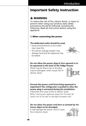 Page 5Introduction
Important Safety Instruction
5To reduce the risk of fire, electric shock, or injury to
persons when using your product, basic safety
precautions should be followed, including the
following. Read all instructions before using this
appliance.
1. When connecting the power
The dedicated outlet should be used.
•Using several devices at one outlet
may cause fire.
•The electric leakage breaker may
damage food and the dispenser may
be leaked.
Do not allow the power plug to face upward or to
be...