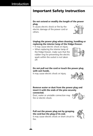 Page 6Introduction
6
Important Safety Instruction
Do not extend or modify the length of the power
plug.
It causes electric shock or fire by the
electric damage of the power cord or
others.
Unplug the power plug when cleaning, handling or
replacing the interior lamp of the fridge-freezer.
•It may cause electric shock or injury.
•When replacing the interior lamp of
the fridge-freezer, make sure that the
rubber ring for preventing the electric
spark within the socket is not taken
off.
Do not pull out the cord or...