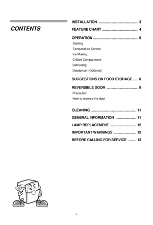 Page 2
2
INSTALLATION ............................................ 3
FEATURE CHART  ........................................ 4
OPERATION .................................................. 5
Starting
Temperature Control
Ice Making
Chilled Compartment
Defrosting
Deodorizer (Optional)
SUGGESTIONS ON FOOD STORAGE ...... 8
REVERSIBLE DOOR  ................................... 9
Precaution 
How to reverse the door
CLEANING .................................................. 11
GENERAL INFORMATION...