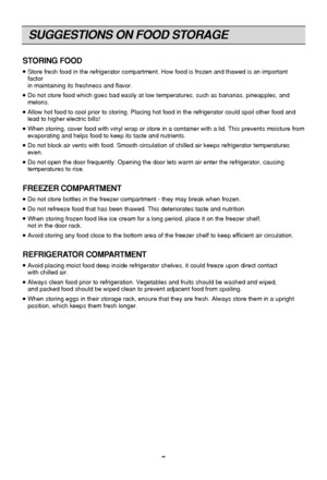 Page 8
SUGGESTIONS ON FOOD STORAGE
8
STORING FOOD
  Store fresh food in the refrigerator compartment. How food is frozen and\
 thawed is an important
factor 
in maintaining its freshness and flavor.
  Do not store food which goes bad easily at low temperatures, such as ban\
anas, pineapples, and
melons.
  Allow hot food to cool prior to storing. Placing hot food in the refrige\
rator could spoil other food and
lead to higher electric bills!
  When storing, cover food with vinyl wrap or store in a container...