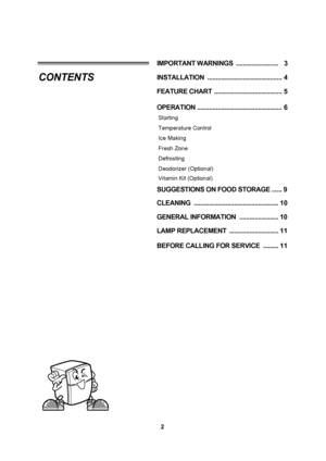 Page 22
INSTALLATION  ............................................ 4
FEATURE CHART  ........................................ 5
OPERATION .................................................. 6
Starting
Temperature Control
Ice Making
Fresh Zone
Defrosting
Deodorizer (Optional)
SUGGESTIONS ON FOOD STORAGE ......9
CLEANING  .................................................. 10
GENERAL  

INFORMATION  ....................... 10
LAMP REPLACEMENT  ............................. 11
IMPORTAN
T
  WARNINGS...