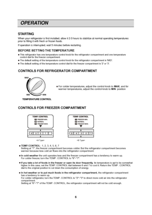 Page 6OPERATION
6
STARTING
When your refrigerator is first installed, allow it 2-3 hours to stabilize at normal operating temperatures
prior to filling it with fresh or frozen foods.
If operation is interrupted, wait 5 minutes before restarting.


For colder temperatures, adjust the control knob to  MAX, and for
warmer temperatures, adjust the control knob to MIN position
MIN
MID
MAX
TEMPERATURE CONTROL BEFORE SETTING THE TEMPERATURE 
This refrigerator has one temperature control knob for the refrigerator...