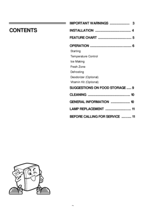 Page 22
CONTENTSINSTALLATION  ............................................. 4
FEATURE CHART  .................................. ........ 5
OPERATION ........................................... ......... 6
Starting
Temperature Control
Ice Making
Fresh Zone
Defrosting
Deodorizer (Optional)
SUGGESTIONS ON FOOD STORAGE ...... 9
CLEANING  .................................................. ... 10
GENERAL INFORMATION  ................. ....... 10
LAMP REPLACEMENT  ......................... ....... 11
IMPORTANT...