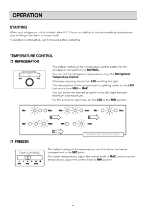 Page 11OPERATION
11
STARTING
When your refrigerator is first installed, allow it 2-3 hours to stabili\
ze at normal operating temperatures
prior to filling it with fresh or frozen foods.
If operation is interrupted, wait 5 minutes before restarting.The default setting of the temperature control knob for the freezer
compartment is the MIDpoint.
For colder temperatures, adjust the control knob to  MAX, and for warmer
temperatures, adjust the control knob to  MINposition.
TEMP.CONTROL
[TEMPERATURE CONTROL 5...