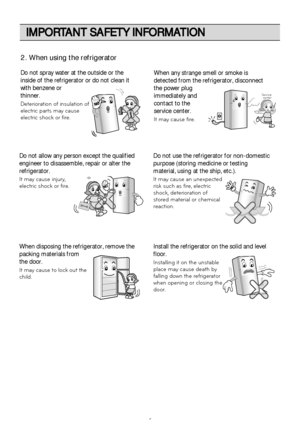 Page 6IMPORTANT SAFETY INFORMATION
6
Do not spray water at the outside or the
inside of the refrigerator or do not clean it
with benzene or
thinner.
Deterioration of insulation of
electric parts may cause
electric shock or fire.When any strange smell or smoke is
detected from the refrigerator, disconnect
the power plug
immediately and
contact to the
service center.
It may cause fire.
Thinner Thinner
Service center
Do not allow any person except the qualified
engineer to disassemble, repair or alter the...