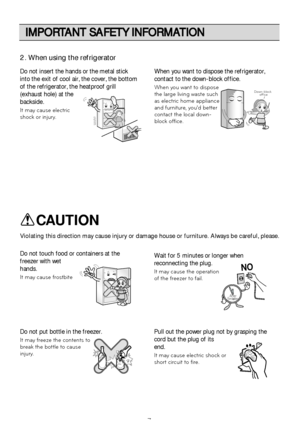 Page 7IMPORTANT SAFETY INFORMATION
7
2. When using the refrigerator
Do not insert the hands or the metal stick
into the exit of cool air, the cover, the bottom
of the refrigerator, the heatproof grill
(exhaust hole) at the
backside.
It may cause electric
shock or injury.When you want to dispose the refrigerator,
contact to the down-block office.
When you want to dispose
the large living waste such
as electric home appliance
and furniture, youd better
contact the local down-
block office.
Down-block 
office
Do...