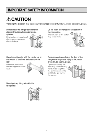 Page 8IMPORTANT SAFETY INFORMATION
8
Do not insert the hands into the bottom of
the refrigerator.
The iron plate of the bottom
may cause injury.
Carry the refrigerator with the handle bar at
the bottom of the front and the top of the
rear.
Otherwise, your hands
may be slipped to cause
injury.
Because opening or closing the door of the
refrigerator may cause injury to the person
around it, be careful, please.
Opening or closing the
door may cause feet or
hands to be caught in
the chink
 in door or the
child to...