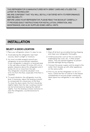 Page 99
INSTALLATION
THIS REFRIGERATOR IS MANUFACTURED WITH GREAT CARE AND UTILIZES THE
LATEST IN TECHNOLOGY. 
WE ARE CONFIDENT THAT YOU WILL BE FULLY SATISFIED WITH ITS PERFORMANCE
AND RELIABILITY.
BEFORE USING YOUR REFRIGERATOR, PLEASE READ THIS BOOKLET CAREFULLY. 
IT PROVIDES EXACT INSTRUCTIONS FOR INSTALLATION, OPERATION, AND
MAINTENANCE, AND ALSO SUPPLIES SOME USEFUL HINTS.
SELECT A GOOD LOCATION
1. Place your refrigerator where it is easy to use.
2. Avoid placing the refrigerator near heatsources, direct...