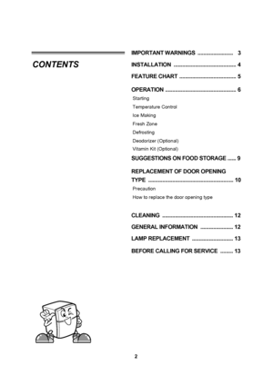 Page 22
INSTALLATION  ............................................ 4
FEATURE CHART  ........................................ 5
OPERATION .................................................. 6
Starting
Temperature Control
Ice Making
Fresh Zone
Defrosting
Deodorizer (Optional)
SUGGESTIONS ON FOOD STORAGE ......9
REPLACEMENT OF DOOR OPENING 
TYPE  ............................................................10
Precaution
How to replace the door opening type
CLEANING...