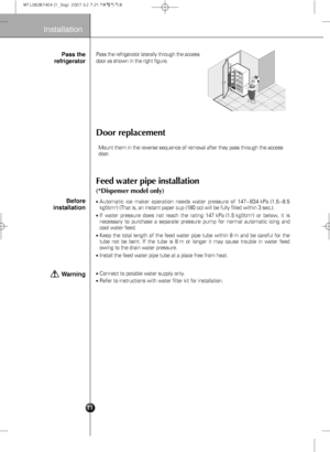 Page 13
8
Installation
Door replacement
Feed water pipe installation
(*Dispenser model only)
Pass the refrigerator laterally through the access
door as shown in the right figure.
Automatic ice maker operation needs water pressure of 147~834 kPa (1.5~8.5
kgf/cm2) (That is, an instant paper cup (180 cc) will be fully filled within 3 sec.).
If water pressure does not reach the rating 147 kPa (1.5 kgf/cm2) or below, it is
necessary to purchase a separate pressure pump for normal automatic icin\
g and
cool water...