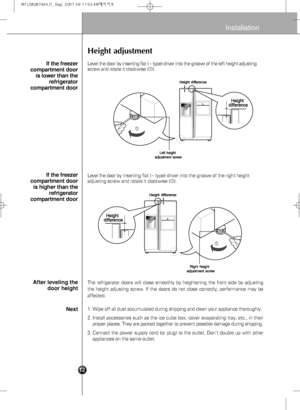 Page 14
9

Installation
Height adjustment
Level the door by inserting flat (-type) driver into the groove of the left height adjusting
screw and rotate it clockwise ( ).
Level the door by  inserting flat (
-type) driver into the groove of the right height
adjusting screw and rotate it  clockwise ().
The refrigerator doors will close smoothly by heightening the front side\
 by adjusting
the height adjusting screw. If the doors do not close correctly, perform\
ance may be
affected.
If the freezer
compartment...