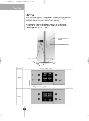 Page 15
10

Operation
Starting
When your refr ige ra tor  is frst in stalled, allo w it to stab ilize at normal ope rating
t e mpera tures f or 2-3 hour s prior  to flling it with  f r e sh  or frozen foods. 
If  op era tion  is in terrup ted, wait  5 min utes be fo re  rest artin g .

Optional
T ype-1
T ype-2 Function display board
Display 
Power Saving  Mode 

Refreshment Center
Refreshment Center 
Button

Adjusting the temperatures and functions
*Non dispenser model - Type 1
 
