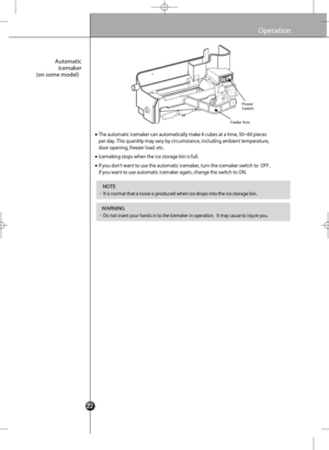 Page 24
Operation

The automatic icemaker can automatically make 6 cubes at a time, 50~60 p\
ieces
per day. This quantity may vary by circumstance, including ambient tempe\
rature,
door opening ,  fre ezer load . etc.

Icemakin g stops whe n the ice stor age bin is full.

If you  d ont wan t to use  the aut omatic icemaker, tu rn the ic emaker s witch to  O FF.
If you want to u se automatic ice maker ag ain, chan ge the switch to ON.
Automatic 
icemaker
(on some model)

•It is normal that a noise is produced...