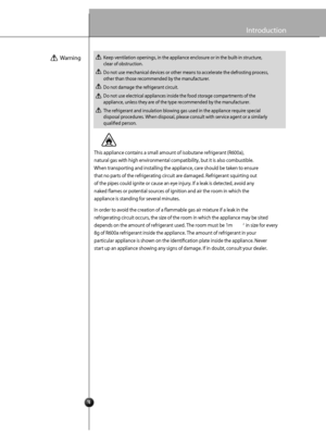 Page 6
4
Introduction
This appliance c ontai ns a small a mount of  isobu tane refrige rant (R60 0a),
natural  gas with hi gh e nvir o nme ntal comp atibility,  but it is al so combustible.
When  transporting a nd  in stall in g the  applia nce , care  should be take n to ensure
tha t n o pa rts of the  refrig erating c ircuit a re dam ag ed.  Refrigera nt squirting out
o f the  pipes could  ignite  o r caus e an eye in ju ry. If a le ak is detected , avoid any
naked  fam es o r p otential  source s of ignit...