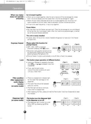 Page 23
Operation

Ice is lumped together
When ice is lumped together, take the ice lumps out of the ice storage b\
in, break
them into small pieces, and then place them into the ice storage bin  ag\
ain. 
When the ice maker produces too small or lumped together ice, the amount\
 of
water supplied to the ice maker need to adjusted. Contact the service ce\
nter.
❈If ice is not used frequently, it may lump together.
Power failure
Ice may drop into the freezer compartment. Take the ice storage bin out \
and...