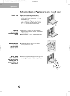 Page 25
Operation
Refreshment center (Applicable to some models only)

Open the refreshment center door.
You can access the refreshment center
without opening refrigerator door and thus
saving electricity.
Inner lamp is lit  in refrigerator compartment
when therefreshment center  door opens.
Thus it is easy to identify the contents.
Never use the  refreshment center door as a
chopping board and take care not to damage it
with sharp tools.
Never rest your arms or severely press on it.
The refreshment...